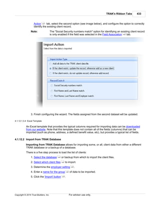 TRAK's Ribbon Tabs 433
Copyright © 2014 Trust Builders, Inc. For advisor use only.
Action tab, select the second option (see image below), and configure the option to correctly
identify the existing client record.
Note: The "Social Security numbers match" option for identifying an existing client record
is only enabled if the field was selected in the Field Association tab.
3. Finish configuring the wizard. The fields assigned from the second dataset will be updated.
4.1.12.1.3.4 Excel Template
An Excel template that provides the typical columns required for importing data can be downloaded
from our website. Note that this template does not contain all of the fields (columns) that can be
imported (such as phone, address, a defined benefit value, etc), but provides a typical list of fields.
4.1.12.2 Import from TRAK Database
Importing from TRAK Database allows for importing some, or all, client data from either a different
TRAK database or a backup of a database.
There is a five step process to load the list of clients:
1. Select the database or backup from which to import the client files.
2. Select which client files to import.
3. Determine the employer setting .
4. Enter a name for the group of data to be imported.
5. Click the 'Import' button .
427
420
434
434
435
436
437
 