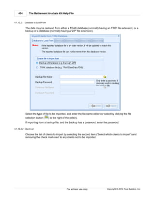 The Retirement Analysis Kit Help File434
Copyright © 2014 Trust Builders, Inc.For advisor use only.
4.1.12.2.1 Database to Load From
The data may be restored from either a TRAK database (normally having an 'FDB' file extension) or a
backup of a database (normally having a 'ZIP' file extension).
Select the type of file to be imported, and enter the file name editor (or select by clicking the file
selection button ( ) to the right of the editor).
If importing from a backup file, and the backup has a password, enter the password.
4.1.12.2.2 Client List
Choose the list of clients to import by selecting the second item ('Select which clients to import') and
removing the check mark next to any clients not to be imported.
 