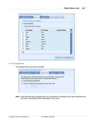 TRAK's Ribbon Tabs 435
Copyright © 2014 Trust Builders, Inc. For advisor use only.
4.1.12.2.3 Employer Files
The employer files may also be imported.
Note: If the client files have paycheck data, the configuration of employer files in each database may
not match. Accordingly, different calculations may result.
 