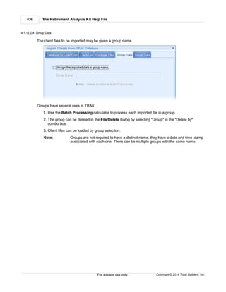 The Retirement Analysis Kit Help File436
Copyright © 2014 Trust Builders, Inc.For advisor use only.
4.1.12.2.4 Group Data
The client files to be imported may be given a group name.
Groups have several uses in TRAK:
1. Use the Batch Processing calculator to process each imported file in a group.
2. The group can be deleted in the File/Delete dialog by selecting "Group" in the "Delete by"
combo box.
3. Client files can be loaded by group selection.
Note: Groups are not required to have a distinct name; they have a date and time stamp
associated with each one. There can be multiple groups with the same name.
 
