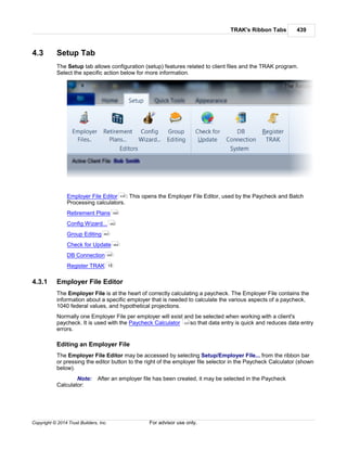 TRAK's Ribbon Tabs 439
Copyright © 2014 Trust Builders, Inc. For advisor use only.
4.3 Setup Tab
The Setup tab allows configuration (setup) features related to client files and the TRAK program.
Select the specific action below for more information.
Employer File Editor : This opens the Employer File Editor, used by the Paycheck and Batch
Processing calculators.
Retirement Plans
Config Wizard...
Group Editing
Check for Update
DB Connection
Register TRAK
4.3.1 Employer File Editor
The Employer File is at the heart of correctly calculating a paycheck. The Employer File contains the
information about a specific employer that is needed to calculate the various aspects of a paycheck,
1040 federal values, and hypothetical projections.
Normally one Employer File per employer will exist and be selected when working with a client's
paycheck. It is used with the Paycheck Calculator so that data entry is quick and reduces data entry
errors.
Editing an Employer File
The Employer File Editor may be accessed by selecting Setup/Employer File... from the ribbon bar
or pressing the editor button to the right of the employer file selector in the Paycheck Calculator (shown
below).
Note: After an employer file has been created, it may be selected in the Paycheck
Calculator:
439
399
462
463
464
465
15
223
 