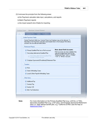 TRAK's Ribbon Tabs 441
Copyright © 2014 Trust Builders, Inc. For advisor use only.
2) It removes the prompts from the following areas:
a) the Paycheck calculator data input, calculations, and reports
b) Batch Paycheck reports
c) the import wizard's list of fields for importing
Note: For more information on the Primary Qualified Plan (e.g. a 401(k), or TSA),
Secondary Qualified Plan (e.g. a 457 plan), and Employer Sponsored Retirement
Plan (i.e. state defined benefit plan, e.g. "California STRS") see the help on
Retirement Plans .442
 