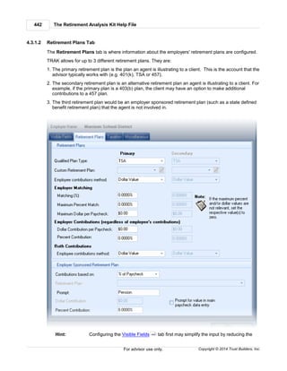 The Retirement Analysis Kit Help File442
Copyright © 2014 Trust Builders, Inc.For advisor use only.
4.3.1.2 Retirement Plans Tab
The Retirement Plans tab is where information about the employers' retirement plans are configured.
TRAK allows for up to 3 different retirement plans. They are:
1. The primary retirement plan is the plan an agent is illustrating to a client. This is the account that the
advisor typically works with (e.g. 401(k), TSA or 457).
2. The secondary retirement plan is an alternative retirement plan an agent is illustrating to a client. For
example, if the primary plan is a 403(b) plan, the client may have an option to make additional
contributions to a 457 plan.
3. The third retirement plan would be an employer sponsored retirement plan (such as a state defined
benefit retirement plan) that the agent is not involved in.
Hint: Configuring the Visible Fields tab first may simplify the input by reducing the440
 