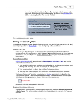 TRAK's Ribbon Tabs 443
Copyright © 2014 Trust Builders, Inc. For advisor use only.
number of inputs that must be configured. For example, in the image above the
Secondary retirement plan prompts are disabled because on the Visible Fields
tab the Secondary Qualified Plan was not checked.
The input data is discussed below:
Primary and Secondary Plans
There are two employer plans an advisor may work with that may be configured, the second one being
optional (configured in the Visible Fields tab). Each prompt is discussed below:
Qualified Plan Type
Select the type of qualified plan. To choose a custom retirement plan (which allows for more
complex defined contributions plans), select Custom Plan from the drop down list. Then select the
plan from the next prompt. (See the Custom Retirement Plan prompt for more information on
custom plans).
Custom Retirement Plan
Custom Retirement Plans are configured in Setup/Custom Retirement Plans, and may be
preferred for several reasons:
1. They allow for more complex employer contributions (tiered, conditional contributions, profit
sharing, Roth matching, etc.) than the employer file editor provides.
2. They are selectable in the Quick Gap and Gap-Analysis calculators.
3. They only need to be configured once when used with different employer or client files.
The Custom Retirement Plan editor is enabled when Custom is selected in the Qualified Plan
Type selection prompt. The Custom Retirement Plan editor can be accessed by clicking on the
editor button on the right side of the Custom Retirement Plan selection box
or pressing Ctrl-Enter when the editor is focused.
Employee Contributions Entered As
Enter the default method by which the employee's contributions are made: Percent of Paycheck
or Dollar Value. This will control the method for how the contribution is entered in the Paycheck
calculator.
440
440
454
 