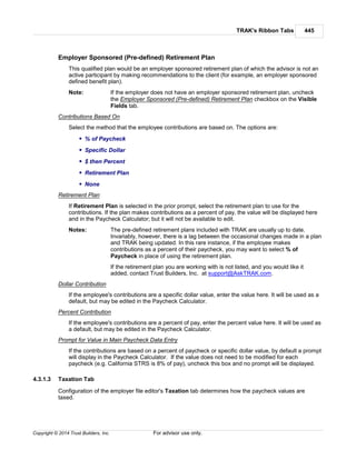 TRAK's Ribbon Tabs 445
Copyright © 2014 Trust Builders, Inc. For advisor use only.
Employer Sponsored (Pre-defined) Retirement Plan
This qualified plan would be an employer sponsored retirement plan of which the advisor is not an
active participant by making recommendations to the client (for example, an employer sponsored
defined benefit plan).
Note: If the employer does not have an employer sponsored retirement plan, uncheck
the Employer Sponsored (Pre-defined) Retirement Plan checkbox on the Visible
Fields tab.
Contributions Based On
Select the method that the employee contributions are based on. The options are:
% of Paycheck
Specific Dollar
$ then Percent
Retirement Plan
None
Retirement Plan
If Retirement Plan is selected in the prior prompt, select the retirement plan to use for the
contributions. If the plan makes contributions as a percent of pay, the value will be displayed here
and in the Paycheck Calculator; but it will not be available to edit.
Notes: The pre-defined retirement plans included with TRAK are usually up to date.
Invariably, however, there is a lag between the occasional changes made in a plan
and TRAK being updated. In this rare instance, if the employee makes
contributions as a percent of their paycheck, you may want to select % of
Paycheck in place of using the retirement plan.
If the retirement plan you are working with is not listed, and you would like it
added, contact Trust Builders, Inc. at support@AskTRAK.com.
Dollar Contribution
If the employee's contributions are a specific dollar value, enter the value here. It will be used as a
default, but may be edited in the Paycheck Calculator.
Percent Contribution
If the employee's contributions are a percent of pay, enter the percent value here. It will be used as
a default, but may be edited in the Paycheck Calculator.
Prompt for Value in Main Paycheck Data Entry
If the contributions are based on a percent of paycheck or specific dollar value, by default a prompt
will display in the Paycheck Calculator. If the value does not need to be modified for each
paycheck (e.g. California STRS is 8% of pay), uncheck this box and no prompt will be displayed.
4.3.1.3 Taxation Tab
Configuration of the employer file editor's Taxation tab determines how the paycheck values are
taxed.
 