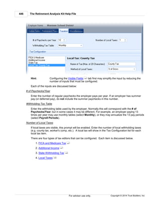 The Retirement Analysis Kit Help File446
Copyright © 2014 Trust Builders, Inc.For advisor use only.
Hint: Configuring the Visible Fields tab first may simplify the input by reducing the
number of inputs that must be configured.
Each of the inputs are discussed below:
# of Paychecks/Year
Enter the number of regular paychecks the employer pays per year. If an employer has summer
pay (or deferred pay), do not include the summer paychecks in this number.
Withholding Tax Table
Enter the withholding table used by the employer. Normally this will correspond with the # of
Paychecks/Year; but in some cases it may be different. For example, an employer paying 13
times per year may use monthly tables (select Monthly), or they may annualize the 13 pay periods
(select Payroll Periods).
Number of Local Taxes
If local taxes are visible, this prompt will be enabled. Enter the number of local withholding taxes
(e.g. county tax, worker's comp, etc.). A local tax will show in the Tax Configuration list for each
local tax item.
There are four types of tax editors that can be configured. Each item is discussed below.
1. FICA and Medicare Tax
2. Additional Income
3. State Withholding Tax
4. Local Taxes
440
447
447
448
449
 