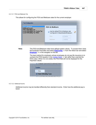 TRAK's Ribbon Tabs 447
Copyright © 2014 Trust Builders, Inc. For advisor use only.
4.3.1.3.1 FICA and Medicare Tax
This allows for configuring the FICA and Medicare rates for the current employer.
Note: The FICA and Medicare rates have default system values. To access them close
the Employer File Editor and select File/Config from the ribbon bar and select
Employer in the navigator on the left.
The best method for employers whose employees do not pay life insurance is to
uncheck the FICA taxation in the Visible Fields tab rather than override the
FICA value. When it is not visible, the FICA field will not be displayed for the
Paycheck values.
4.3.1.3.2 Additional Income
Additional income may be handled differently than standard income. Enter how the additional pay is
taxed.
390
396
440
 