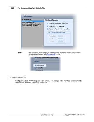 The Retirement Analysis Kit Help File448
Copyright © 2014 Trust Builders, Inc.For advisor use only.
Note: For efficiency, if the employer does not have additional income, uncheck the
Additional Pay box in the Visible Fields tab.
4.3.1.3.3 State Witholding Tax
Configure the State Withholding Tax in this screen. The prompts in the Paycheck calculator will be
configured to the states withholding tax options.
440
 