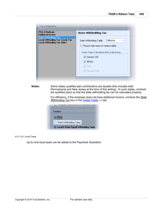 TRAK's Ribbon Tabs 449
Copyright © 2014 Trust Builders, Inc. For advisor use only.
Notes: Some states qualified plan contributions are taxable (this includes both
Pennsylvania and New Jersey at the time of this writing). In such states, uncheck
the qualified plans so that the state withholding tax can be calculated properly.
For efficiency, if the employer does not have additional income, uncheck the State
Withholding Tax box in the Visible Fields tab.
4.3.1.3.4 Local Taxes
Up to nine local taxes can be added to the Paycheck illustration.
440
 