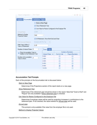 TRAK Programs 45
Copyright © 2014 Trust Builders, Inc. For advisor use only.
Accumulation Tab Prompts
Each of the prompts on the Accumulation tab is discussed below:
Start on New Page
Determines if the Projections section of the report starts on a new page.
Show Retirement Year
Determines if the retirement year should be shown in the report. Note that "Cost to Wait" and
"Payout" are only available if Show retirement year is checked.
Use Value for Raises Configured in the Employer File
Determines if employer raises will be used for projecting increases in contributions to the
retirement plan. If not checked, the value entered for Annual raise will be used.
Annual raise
This prompt is only available if the raise from the employer file is not used.
Method to Display Projected Values
 