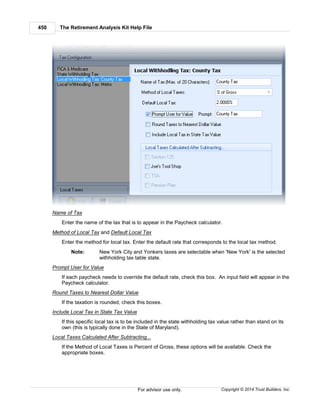 The Retirement Analysis Kit Help File450
Copyright © 2014 Trust Builders, Inc.For advisor use only.
Name of Tax
Enter the name of the tax that is to appear in the Paycheck calculator.
Method of Local Tax and Default Local Tax
Enter the method for local tax. Enter the default rate that corresponds to the local tax method.
Note: New York City and Yonkers taxes are selectable when 'New York' is the selected
withholding tax table state.
Prompt User for Value
If each paycheck needs to override the default rate, check this box. An input field will appear in the
Paycheck calculator.
Round Taxes to Nearest Dollar Value
If the taxation is rounded, check this boxes.
Include Local Tax in State Tax Value
If this specific local tax is to be included in the state withholding tax value rather than stand on its
own (this is typically done in the State of Maryland).
Local Taxes Calculated After Subtracting...
If the Method of Local Taxes is Percent of Gross, these options will be available. Check the
appropriate boxes.
 