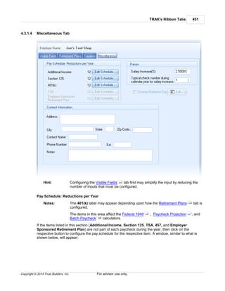 TRAK's Ribbon Tabs 451
Copyright © 2014 Trust Builders, Inc. For advisor use only.
4.3.1.4 Miscellaneous Tab
Hint: Configuring the Visible Fields tab first may simplify the input by reducing the
number of inputs that must be configured.
Pay Schedule: Reductions per Year
Notes: The 401(k) label may appear depending upon how the Retirement Plans tab is
configured.
The items in this area affect the Federal 1040 , Paycheck Projection , and
Batch Paycheck calculators.
If the items listed in this section (Additional Income, Section 125, TSA, 457, and Employer
Sponsored Retirement Plan) are not part of each paycheck during the year, then click on the
respective button to configure the pay schedule for the respective item. A window, similar to what is
shown below, will appear:
440
442
248 261
34
 