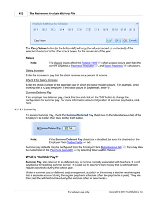 The Retirement Analysis Kit Help File452
Copyright © 2014 Trust Builders, Inc.For advisor use only.
The Carry Values button (at the bottom-left) will copy the value (checked or unchecked) of the
selected check-box to the other check boxes, for the remainder of the year.
Raises
Note: The Raises inputs affect the Federal 1040 (when a raise occurs later than the
current paycheck), Paycheck Projection , and Batch Paycheck calculators.
Salary Increase
Enter the increase in pay that the client receives as a percent of income.
Check # for Salary Increase
Enter the check number in the calendar year in which the raise typically occurs. For example, when
working with a 12 pay employer, if the raise occurs in September, enter '9'.
Summer/Deferred Pay
If an employer has deferred pay, check this box and click on the 'Edit' button to change the
configuration for summer pay. For more information about configuration of summer paychecks, click
here.
4.3.1.4.1 Summer Pay
To access Summer Pay, check the Summer/Deferred Pay checkbox on the Miscellaneous tab of the
Employer File Editor, then click on the 'Edit' button.
Note: If the Summer/Deferred Pay checkbox is disabled, be sure it is checked on the
Employer File's Visible Fields tab.
Summer pay defaults may be configured from the Employer File's Miscellaneous tab ; they may also
be customized in the Paycheck calculator by selecting 'Use Custom Values.'
What is "Summer Pay?"
Summer Pay, also referred to as deferred pay, is income normally associated with teachers. It is not
paychecks for teaching summer school. It is paid out to teachers from money that is withheld from
regular paychecks during the school year.
Under a summer pay (or deferred pay) arrangement, a portion of the money a teacher receives goes
into a separate account during the regular paycheck schedule (often ten paychecks a year). They are
then paid the withheld monies during the summer (often in two checks).
248
261 34
440
451
229
 