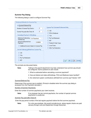 TRAK's Ribbon Tabs 453
Copyright © 2014 Trust Builders, Inc. For advisor use only.
Summer Pay Dialog
The following dialog is used to configure Summer Pay:
The prompts are discussed below:
Note: Talking to the payroll department may help understand how summer pay should
be configured. Some questions to ask include:
1. What is subtracted before calculating a summer paycheck?
2. How are federal and state withholdings, FICA and Medicare taxes handled?
3. Are retirement system contributions withheld from summer pay? Section 125?
Summer/Deferred Pay
Determines if the summer pay is enabled. (Prompt is disabled when the summer pay dialog is
accessed from the Paycheck calculator.)
Number of Summer Paychecks:
Enter the number of summer paychecks your client receives.
Note: If an employer has ten normal paychecks, the number of special summer
paychecks is usually two.
Summer Pay paid after Check #:
Enter the pay period number of the last regular paycheck before the first summer paycheck.
Note: For a ten pay employer, this would normally be six, where regular checks are paid
January through June and September through December.
 