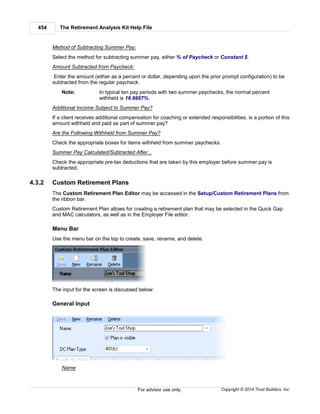 The Retirement Analysis Kit Help File454
Copyright © 2014 Trust Builders, Inc.For advisor use only.
Method of Subtracting Summer Pay:
Select the method for subtracting summer pay, either % of Paycheck or Constant $.
Amount Subtracted from Paycheck:
Enter the amount (either as a percent or dollar, depending upon the prior prompt configuration) to be
subtracted from the regular paycheck.
Note: In typical ten pay periods with two summer paychecks, the normal percent
withheld is 16.6667%.
Additional Income Subject to Summer Pay?
If a client receives additional compensation for coaching or extended responsibilities, is a portion of this
amount withheld and paid as part of summer pay?
Are the Following Withheld from Summer Pay?
Check the appropriate boxes for items withheld from summer paychecks.
Summer Pay Calculated/Subtracted After...
Check the appropriate pre-tax deductions that are taken by this employer before summer pay is
subtracted.
4.3.2 Custom Retirement Plans
The Custom Retirement Plan Editor may be accessed in the Setup/Custom Retirement Plans from
the ribbon bar.
Custom Retirement Plan allows for creating a retirement plan that may be selected in the Quick Gap
and MAC calculators, as well as in the Employer File editor.
Menu Bar
Use the menu bar on the top to create, save, rename, and delete.
The input for the screen is discussed below:
General Input
Name
 