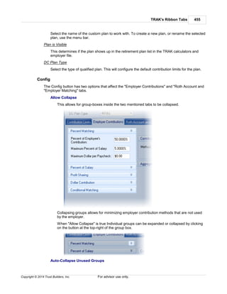 TRAK's Ribbon Tabs 455
Copyright © 2014 Trust Builders, Inc. For advisor use only.
Select the name of the custom plan to work with. To create a new plan, or rename the selected
plan, use the menu bar.
Plan is Visible
This determines if the plan shows up in the retirement plan list in the TRAK calculators and
employer file.
DC Plan Type
Select the type of qualified plan. This will configure the default contribution limits for the plan.
Config
The Config button has two options that affect the "Employer Contributions" and "Roth Account and
"Employer Matching" tabs.
Allow Collapse
This allows for group-boxes inside the two mentioned tabs to be collapsed.
Collapsing groups allows for minimizing employer contribution methods that are not used
by the employer.
When "Allow Collapse" is true Individual groups can be expanded or collapsed by clicking
on the button at the top-right of the group box.
Auto-Collapse Unused Groups
 