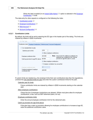 The Retirement Analysis Kit Help File456
Copyright © 2014 Trust Builders, Inc.For advisor use only.
When the data is loaded (or an Instant Safe Harbor option is selected in the Employer
Contribution s tab
The data entry for other aspects is configured on the following four tabs:
1. Contribution Limits
2. Employer Contributions
3. Roth Account
4. Account Configuration
4.3.2.1 Contribution Limits
By default, the limits will be set by selecting the DC type in the header part of the dialog. The limits are
indexed by inflation in $500 increments.
If custom limits are needed (e.g. the employer limits their own contributions less than the regulations),
uncheck the Use standard limits for plan and enter the custom contribution limits for the plan.
Calendar year for limits
Future contribution limits are indexed by inflation in $500 increments starting on the calendar
year.
Allow employee contributions
Check this box if employee contributions are allowed. (While most plans allow for employee
contributions, a few, such as SEP retirement plans, do not).
Employee contribution limits
Enter the annual employee contribution limit for the retirement plan.
Catch-up provision for age 50 & above
If the plan has a catch up provision allowing for employee contributions to increase at age 50,
enter the additional contribution value.
459
457
456
457
461
462
 