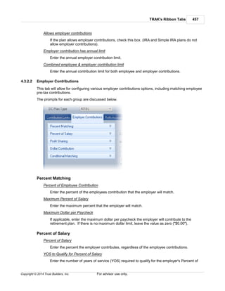 TRAK's Ribbon Tabs 457
Copyright © 2014 Trust Builders, Inc. For advisor use only.
Allows employer contributions
If the plan allows employer contributions, check this box. (IRA and Simple IRA plans do not
allow employer contributions).
Employer contribution has annual limit
Enter the annual employer contribution limit.
Combined employee & employer contribution limit
Enter the annual contribution limit for both employee and employer contributions.
4.3.2.2 Employer Contributions
This tab will allow for configuring various employer contributions options, including matching employee
pre-tax contributions.
The prompts for each group are discussed below.
Percent Matching
Percent of Employee Contribution
Enter the percent of the employees contribution that the employer will match.
Maximum Percent of Salary
Enter the maximum percent that the employer will match.
Maximum Dollar per Paycheck
If applicable, enter the maximum dollar per paycheck the employer will contribute to the
retirement plan. If there is no maximum dollar limit, leave the value as zero ("$0.00").
Percent of Salary
Percent of Salary
Enter the percent the employer contributes, regardless of the employee contributions.
YOS to Qualify for Percent of Salary
Enter the number of years of service (YOS) required to qualify for the employer's Percent of
 
