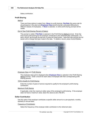 The Retirement Analysis Kit Help File458
Copyright © 2014 Trust Builders, Inc.For advisor use only.
Salary contribution.
Profit Sharing
Method
There are three options to select from: None (no profit sharing), Flat Rate (the same rate for
all participants in the plan) and Employee Class (profit sharing is allocated differently to
different classes of employees). If None is selected, no other profit sharing prompts will be
visible.
End of Year Profit Sharing (Percent of Salary)
This prompt is visible if Flat Rate is selected in the Profit Sharing Method prompt. Enter the
end of year profit sharing for the employer contributes to the retirement plan participants. (To
add a record, tab through the last line or press the Insert button. Note that new records are not
saved until a change has been made to the data. To delete a record, press Control-Delete).
Employee Class and Profit Sharing
The employee class grid is displayed when Employee Class is selected in the Profit Sharing
Method prompt. Enter a record for each class of employee with their corresponding profit
sharing percent.
YOS to Qualify for Profit Sharing
Enter the number of years of service required to qualify for the employer's profit sharing
contribution.
Maximum Profit Sharing
If applicable, enter the maximum dollar value of the employer's profit sharing. If the employer
does not have a maximum value, leave the value as zero ("$0.00").
Dollar Contribution
Use this option if the employer contributes a specific dollar amount on a per-paycheck, monthly,
quarterly or annual basis.
Frequency of Contribution
Select the frequency of the employer dollar contribution to the retirement plan.
 