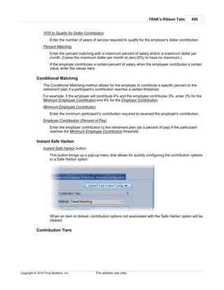 TRAK's Ribbon Tabs 459
Copyright © 2014 Trust Builders, Inc. For advisor use only.
YOS to Qualify for Dollar Contribution
Enter the number of years of service required to qualify for the employer's dollar contribution.
Percent Matching
Enter the percent matching with a maximum percent of salary and/or a maximum dollar per
month. (Leave the maximum dollar per month at zero (0%) to have no maximum.)
If the employer contributes a certain percent of salary when the employee contributes a certain
value, enter the values here.
Conditional Matching
The Conditional Matching method allows for the employer to contribute a specific percent to the
retirement plan if a participant's contribution reaches a certain threshold.
For example, if the employer will contribute 4% and the employee contributes 3%, enter 3% for the
Minimum Employee Contribution and 4% for the Employer Contribution.
Minimum Employee Contribution
Enter the minimum participant's contribution required to received the employer's contribution.
Employer Contribution (Percent of Pay)
Enter the employer contribution to the retirement plan (as a percent of pay) if the participant
reaches the Minimum Employee Contribution threshold.
Instant Safe Harbor
Instant Safe Harbor button
This button brings up a pop-up menu that allows for quickly configuring the contribution options
to a Safe Harbor option.
When an item is clicked, contribution options not associated with the Safe Harbor option will be
cleared.
Contribution Tiers
 
