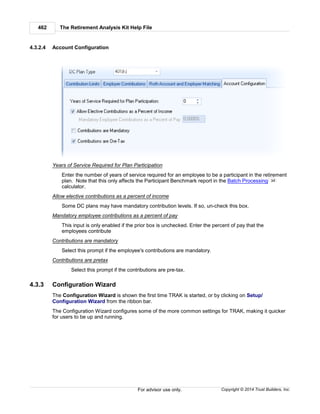 The Retirement Analysis Kit Help File462
Copyright © 2014 Trust Builders, Inc.For advisor use only.
4.3.2.4 Account Configuration
Years of Service Required for Plan Participation
Enter the number of years of service required for an employee to be a participant in the retirement
plan. Note that this only affects the Participant Benchmark report in the Batch Processing
calculator.
Allow elective contributions as a percent of income
Some DC plans may have mandatory contribution levels. If so, un-check this box.
Mandatory employee contributions as a percent of pay
This input is only enabled if the prior box is unchecked. Enter the percent of pay that the
employees contribute
Contributions are mandatory
Select this prompt if the employee's contributions are mandatory.
Contributions are pretax
Select this prompt if the contributions are pre-tax.
4.3.3 Configuration Wizard
The Configuration Wizard is shown the first time TRAK is started, or by clicking on Setup/
Configuration Wizard from the ribbon bar.
The Configuration Wizard configures some of the more common settings for TRAK, making it quicker
for users to be up and running.
34
 