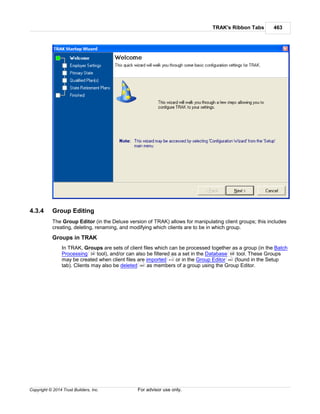 TRAK's Ribbon Tabs 463
Copyright © 2014 Trust Builders, Inc. For advisor use only.
4.3.4 Group Editing
The Group Editor (in the Deluxe version of TRAK) allows for manipulating client groups; this includes
creating, deleting, renaming, and modifying which clients are to be in which group.
Groups in TRAK
In TRAK, Groups are sets of client files which can be processed together as a group (in the Batch
Processing tool), and/or can also be filtered as a set in the Database tool. These Groups
may be created when client files are imported or in the Group Editor (found in the Setup
tab). Clients may also be deleted as members of a group using the Group Editor.
34 68
412 463
380
 