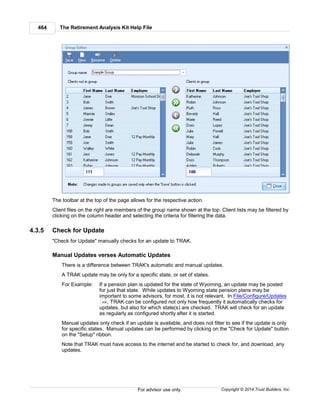 The Retirement Analysis Kit Help File464
Copyright © 2014 Trust Builders, Inc.For advisor use only.
The toolbar at the top of the page allows for the respective action.
Client files on the right are members of the group name shown at the top. Client lists may be filtered by
clicking on the column header and selecting the criteria for filtering the data.
4.3.5 Check for Update
"Check for Update" manually checks for an update to TRAK.
Manual Updates verses Automatic Updates
There is a difference between TRAK's automatic and manual updates.
A TRAK update may be only for a specific state, or set of states.
For Example: If a pension plan is updated for the state of Wyoming, an update may be posted
for just that state. While updates to Wyoming state pension plans may be
important to some advisors, for most, it is not relevant. In File/Configure/Updates
, TRAK can be configured not only how frequently it automatically checks for
updates, but also for which state(s) are checked. TRAK will check for an update
as regularly as configured shortly after it is started.
Manual updates only check if an update is available, and does not filter to see if the update is only
for specific states. Manual updates can be performed by clicking on the "Check for Update" button
on the "Setup" ribbon.
Note that TRAK must have access to the internet and be started to check for, and download, any
updates.
408
 