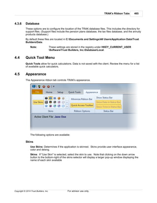 TRAK's Ribbon Tabs 465
Copyright © 2014 Trust Builders, Inc. For advisor use only.
4.3.6 Database
These options are to configure the location of the TRAK database files. This includes the directory for
support files. (Support files include the pension plans database, the tax files database, and the annuity
products database.)
By default these files are located in C:Documents and SettingsAll UsersApplication DataTrust
BuildersData.
Note: These settings are stored in the registry under HKEY_CURRENT_USER
SoftwareTrust Builders, Inc.DatabaseLocal.
4.4 Quick Tool Menu
Quick Tools allow for quick calculations. Data is not saved with the client. Review the menu for a list
of available quick calculators.
4.5 Appearance
The Appearance ribbon tab controls TRAK's appearance.
The following options are available:
Skins
Use Skins: Determines if the application is skinned. Skins provide user interface appearance,
color and deisng.
Skins: If "Use Skin" is selected, select the skin to use. Note that clicking on the down arrow
button to the bottom-right of the skins selector will display a larger pop-up window displaying the
name of each skin available
 