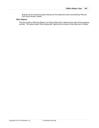 TRAK's Ribbon Tabs 467
Copyright © 2014 Trust Builders, Inc. For advisor use only.
Buttons can be removed by right clicking over the respective button and selecting "Remove
from Quick Access Toolbar".
Other Options
The other options ("Minimize Ribbon" and "Show Status Bar") determine the state of the respective
controls. The options below "Show Status Bar" determine the content of the status bar (if visible).
 
