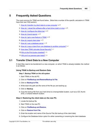 Frequently Asked Questions 469
Copyright © 2014 Trust Builders, Inc. For advisor use only.
5 Frequently Asked Questions
The most common for TRAK are found below. (Note that a number of the specific calculators in TRAK
have their own FAQ section).
1. How do I transfer my client data to a new computer ?
2. How do I reload the software after a hard drive crash or virus ?
3. How do I configure the ribbon bar ?
4. How do I brand reports ?
5. How do I get a new feature in TRAK ?
6. How do I export client data ?
7. How do I use a database server ?
8. How do I copy a client from one database to another computer?
9. How does TRAK calculate Social Security?
10.Why is the Print button disabled?
11.Why isn't my pension plan listed?
5.1 Transfer Client Data to a New Computer
If client files need to be transferred to a new computer, on which TRAK is already installed, the method
is as follows:
Using TRAK to Backup and Restore Data
Step 1: Backup TRAK on the old system
1. Start TRAK on the old PC.
2. Click on File/Backup and Restore/Backup to File.
3. Click on Backup to File.
4. Write down the path and file name of the file you are backing up.
5. Click on Backup.
6. Copy the backup file from your hard drive to a transportable location, such as a CD, thumb
drive, or shared network location.
Step 2: Restoring the client data on the new PC.
1. Locate the backup file.
2. Start TRAK on the new PC.
3. Click on File/Backup and Restore.
4. Click on Restore from File.
5. Enter the location and name of the Source File (the backup of the client data)
6. Configure the Database Action option for either overwriting or renaming the client database
469
470
470
470
470
471
471
471
471
473
473
 