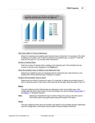 TRAK Programs 47
Copyright © 2014 Trust Builders, Inc. For advisor use only.
Hide Years Within 'X' Years of Retirement
Allows for removing accumulation years that are close to retirement. For example, if the client
is retiring in 10.5 years, and 10 years is entered as a projection year, a value of '1' here will
hide the 10th year (i.e. it is one year within retirement).
Number of Interest Rates
Enter the number of interest rates to display in the projection grid. This will determine the
number of records (rows) displayed in the Years grid.
Show Accumulation Years in Addition to the Retirement Year
Determines if additional years are displayed with the retirement year. Note that this is only
enabled if the 'Show retirement year' checkbox is marked.
Number of Accumulation Years to Show
Determines the number of sections for years. For example, to display accumulation years 5
and 10, enter the value '2' here, then in the Years tab (to the right), enter the value '5' and '10.'
Rates
This grid configures which interest rates are displayed in each accumulation year. Also
configurable are which rates of return in the accumulation are used to display Cost to Wait
and Payout illustration sections.
Note: Selecting to illustrate the Cost To Wait or Payout for many or all of the Cost to
Wait and/or years may significantly increase the length of the report.
Years
This grid configures which years are printed in the report for accumulation periods. Depending
upon the configuration, some years may be hidden if they are beyond retirement.
48
49
 