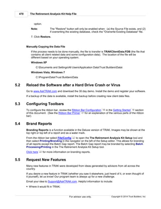 The Retirement Analysis Kit Help File470
Copyright © 2014 Trust Builders, Inc.For advisor use only.
option.
Note: The "Restore" button will only be enabled when: (a) the Source File exists, and (2)
if overwriting the existing database, check the "Overwrite Existing Database" file.
7. Click Restore.
Manually Copying the Data File
If the process needs to be done manually, the file to transfer is TRAKClientData.FDB (the file that
contains all client related data and some configuration data). The location of the file will be
different based on your operating system.
Windows XP
C:Documents and SettingsAll UsersApplication DataTrust BuildersData
Windows Vista, Windows 7
C:ProgramDataTrust BuildersData
5.2 Reload the Software after a Hard Drive Crash or Virus
Go to www.AskTRAK.com and download the 30 day demo. Install the demo and register your software.
If a backup of the data is available, install the backup before creating new client data files.
5.3 Configuring Toolbars
To configure the ribbon bar, review the Ribbon Bar Configuration in the Getting Started section
of this document. (See the Ribbon Bar Primer for an explanation of the various parts of the ribbon
bar).
5.4 Brand Reports
Branding Reports is a function available in the Deluxe version of TRAK. Images may be shown at the
top right or top left of a report and as a water mark.
From the ribbon bar select File/Config to open the The Retirement Analysis Kit Setup tool and
then select Printing/Branding in the navigator on the left of the Setup editor. This allows for branding
of all reports except the Batch Gap report. The Batch Gap report may be branded by selecting Batch
Processing/Printing in the The Retirement Analysis Kit Setup tool.
Click here for more information on branding reports.
5.5 Request New Features
Many new features in TRAK were developed from ideas generated by advisors from all across the
country.
If you desire a new feature in TRAK (whether you saw it elsewhere, just heard of it, or even thought of
it yourself), let us know! Our program team is always up for a new challenge.
Email your idea to Support@AskTRAK.com. Helpful information to include:
Where it would fit in TRAK;
19 14
17
390
405
 