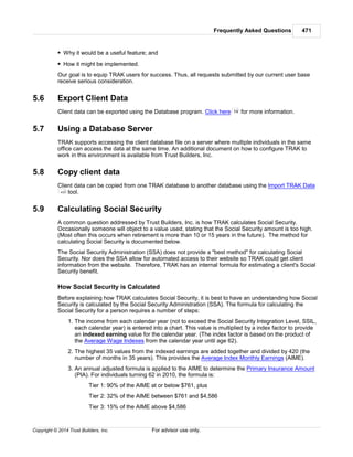 Frequently Asked Questions 471
Copyright © 2014 Trust Builders, Inc. For advisor use only.
Why it would be a useful feature; and
How it might be implemented.
Our goal is to equip TRAK users for success. Thus, all requests submitted by our current user base
receive serious consideration.
5.6 Export Client Data
Client data can be exported using the Database program. Click here for more information.
5.7 Using a Database Server
TRAK supports accessing the client database file on a server where multiple individuals in the same
office can access the data at the same time. An additional document on how to configure TRAK to
work in this environment is available from Trust Builders, Inc.
5.8 Copy client data
Client data can be copied from one TRAK database to another database using the Import TRAK Data
tool.
5.9 Calculating Social Security
A common question addressed by Trust Builders, Inc. is how TRAK calculates Social Security.
Occasionally someone will object to a value used, stating that the Social Security amount is too high.
(Most often this occurs when retirement is more than 10 or 15 years in the future). The method for
calculating Social Security is documented below.
The Social Security Administration (SSA) does not provide a "best method" for calculating Social
Security. Nor does the SSA allow for automated access to their website so TRAK could get client
information from the website. Therefore, TRAK has an internal formula for estimating a client's Social
Security benefit.
How Social Security is Calculated
Before explaining how TRAK calculates Social Security, it is best to have an understanding how Social
Security is calculated by the Social Security Administration (SSA). The formula for calculating the
Social Security for a person requires a number of steps:
1. The income from each calendar year (not to exceed the Social Security Integration Level, SSIL,
each calendar year) is entered into a chart. This value is multiplied by a index factor to provide
an indexed earning value for the calendar year. (The index factor is based on the product of
the Average Wage Indexes from the calendar year until age 62).
2. The highest 35 values from the indexed earnings are added together and divided by 420 (the
number of months in 35 years). This provides the Average Index Monthly Earnings (AIME).
3. An annual adjusted formula is applied to the AIME to determine the Primary Insurance Amount
(PIA). For individuals turning 62 in 2010, the formula is:
Tier 1: 90% of the AIME at or below $761, plus
Tier 2: 32% of the AIME between $761 and $4,586
Tier 3: 15% of the AIME above $4,586
74
433
 