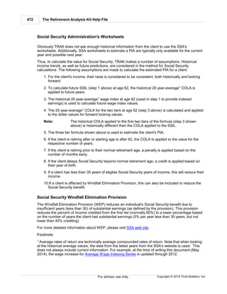 The Retirement Analysis Kit Help File472
Copyright © 2014 Trust Builders, Inc.For advisor use only.
Social Security Administration's Worksheets
Obviously TRAK does not ask enough historical information from the client to use the SSA's
worksheets. Additionally, SSA worksheets to estimate a PIA are typically only available for the current
year and possible next year.
Thus, to calculate the value for Social Security, TRAK makes a number of assumptions. Historical
income trends, as well as future predictions, are considered in the method for Social Security
calculations. The following assumptions are made to calculate the estimated PIA for a client:
1. For the client's income, their raise is considered to be consistent, both historically and looking
forward.
2. To calculate future SSIL (step 1 above) at age 62, the historical 20 year-average1 COLA is
applied to future years.
3. The historical 20 year-average1 wage index at age 62 (used in step 1 to provide indexed
earnings) is used to calculate future wage index values.
4. The 20 year-average1 COLA for the two tiers at age 62 (step 3 above) is calculated and applied
to the dollar values for forward looking values.
Note: The historical COLA applied to the first two tiers of the formula (step 3 shown
above) is historically different then the COLA applied to the SSIL.
5. The three tier formula shown above is used to estimate the client's PIA.
6. If the client is retiring after or starting age is after 62, the COLA is applied to the value for the
respective number of years.
7. If the client is retiring prior to their normal retirement age, a penalty is applied based on the
number of months early.
8. If the client delays Social Security beyond normal retirement age, a credit is applied based on
their year of birth.
9. If a client has less than 35 years of eligible Social Security years of income, this will reduce their
income.
10.If a client is affected by Windfall Elimination Provision, this can also be included to reduce the
Social Security benefit.
Social Security Windfall Elimination Provision
The Windfall Elimination Provision (WEP) reduces an individual's Social Security benefit due to
insufficient years (less than 30) of substantial earnings (as defined by the provision). This provision
reduces the percent of income credited from the first tier (normally 90%) to a lower percentage based
on the number of years the client had substantial earnings (5% per year less than 30 years, but not
lower than 40% crediting).
For more detailed information about WEP, please visit SSA web site.
Footnote
1 Average rates of return are technically average compounded rates of return. Note that when looking
at the historical average values, the data from the latest years from the SSA's website is used. This
does not always include current information. For example, at the time of writing this document (May
2014), the wage increase for Average Wage Indexing Series is updated through 2012.
 