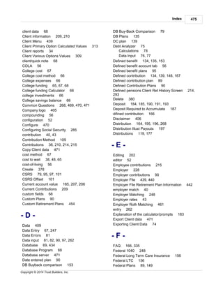 Index 475
Copyright © 2014 Trust Builders, Inc.
client data 68
Client information 209, 210
Client Menu 439
Client Primary Option Calculated Values 313
Client reports 34
Client Various Options Values 309
client/quick note 68
COLA 56
College cost 67
College cost method 66
College expenses 66
College funding 65, 67, 68
College funding Calculator 66
college investments 66
College savings balance 66
Common Questions 268, 469, 470, 471
Company logo 405
compounding 56
configuration 52
Configure 470
Configuring Social Security 285
contribution 40, 43
Contribution Method 109
Contributions 36, 210, 214, 215
Copy Client data 471
cost method 67
cost to wait 38, 48, 65
cost-of-living 56
Create 378
CSRS 79, 95, 97, 101
CSRS Offset 101
Current account value 185, 207, 208
Current Contributions 209
custom fields 68
Custom Plans 90
Custom Retirement Plans 454
- D -
Data 409
Data Entry 67, 247
Data Errors 81
Data input 81, 82, 90, 97, 262
Database 69, 434
Database Program 68
Database server 471
Date entered plan 90
DB Buyback comparison 153
DB Buy-Back Comparison 79
DB Plans 135
DC plan 139
Debt Analyzer 75
Calculations 78
Data Input 76, 77
Defined benefit 134, 135, 153
Defined benefit account tab 56
Defined benefit plans 95
Defined contribution 134, 139, 148, 167
Defined contribution plan 89
Defined Contribution Plans 90
Defined pensions Client Ret History Screen 214,
293
Delete 380
Deposit 184, 185, 190, 191, 193
Deposit Required to Accumulate 187
difined contribution 166
Disclaimer 406
Distribution 164, 195, 196, 268
Distribution Illust Payouts 197
Distributions 119, 177
- E -
Editing 202
editor 52
Employee contributions 215
Employer 228
Employer contributions 90
Employer File 439, 440
Employer File Retirement Plan Information 442
employer match 40
Employer Matching 248
Employer rates 43
Employer Roth Matching 461
entry 262
Explanation of the calculator/prompts 183
Export Client data 471
Exporting Client Data 74
- F -
FAQ 166, 335
Federal 1040 248
Federal Long Term Care Insurance 156
Federal LTC 156
Federal Plans 89, 149
 