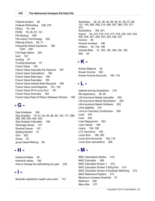 The Retirement Analysis Kit Help File476
Copyright © 2014 Trust Builders, Inc.
Federal taxation 85
Federal Withholding 238, 270
FEGLI 79, 149
FERS 79, 95, 97, 101
File Backup 409
File Import Terminology 430
Filtering Clients 69, 71
Frequently Asked Questions 166
1040 260
Full Page Option 202
fund 191
funding 57
Funding threshold 57
Future Value 193
Future Value Calculate the Payment 187
Future Value Calculations 195
Future Value Data Input 184
Future Value Examples 185
Future Value Interest Rate Required 188
Future Value Level Deposits 191, 192
Future Value Of A Lump Sum 191
Future Value Overview 183
Future Value Rate Of Return Between Periods 189
- G -
Gap Analaysis 166
Gap Analysis 79, 81, 82, 85, 86, 89, 124, 177, 396,
398, 399, 400, 402, 403
Gap Analysis Calculator 109
Generagl Values 147
General Values 147
Getting Started 14
Grid 202
Group 34
group based filtering 69
- H -
Historical Rates 30
historical values 106
How to change the withholding tax year 243
- I -
Illustrate catastrphic health care event 173
Illustration 29, 33, 36, 40, 48, 49, 51, 56, 57, 68,
101, 140, 206, 208, 214, 266, 367, 369, 370, 371,
372
Illustrations 166, 241
Import 34, 412, 414, 415, 417, 419, 420, 423, 424,
425, 426, 427, 429, 434, 435, 436, 437
Income 36
Income increase 196
Inflation 54, 145, 196
Interest Rate 31, 184, 185, 189, 194, 199
IRA 29
- K -
Known Balance 30
Known Income 303
Known Income Accounts 109, 116
- L -
lattered annuity illustrations 216
life expectancy 29, 49
Life Insurance Needs calcualtor 203
Life Insurance Needs Illsustratoin 203
Life Insurance Needs Software 203
Limit eligibility 214
Limit on Voluntary Contribution 209
Load 379
Loan 200
Loan Repayment 200
Loan Values 199
Loans 194, 199
LTC Insurance 156
Lump Sum 186, 305
Lump Sum Accounts 109, 118
Lump Sum calculations 206
- M -
MAC Calculations Button 216
MAC Calculator 209
MAC Calculator Screen 1 210
MAC Calculator Screen 2 402g limit 214
MAC Calculator Screen 4 Employer Matching 215
MAC Retirement System 213
Maximum increase threshold 57
Medicare 238
Menu Bar 377
 