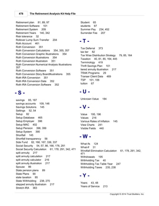 The Retirement Analysis Kit Help File478
Copyright © 2014 Trust Builders, Inc.
Retirement plan 81, 89, 97
Retirement Software 101
Retirement System 209
Retirement Years 140, 342
Risk tolerance 32
Rollover Lump Sum Transfer 204
Roth Account 461
Roth Conversion 351
Roth Conversion Calculations 354, 355, 357
Roth Conversion Graphic Illustrations 354
Roth Conversion Illustrations 354
Roth Conversion Illustratoin 351
Roth Conversion Numerical Analysis Illustrations
357
Roth Conversion Software 351
Roth Conversion Story BoardIllustrations 355
Roth IRA Conversion 351
Roth IRA Conversion Data 352
Roth IRA Conversion Software 352
- S -
savings 65, 187
savings accounts 109, 148
Savings Solutions 145
Settings 52, 54
Setup 82
Setup Database 465
Setup Employer 396
Setup MAC 402
Setup Pension 396, 399
Setup System 390
Shortfall 145
Shortfall transparency 56
Side Fund 82, 166, 167, 336, 337
Social Security 54, 57, 86, 166, 178, 291
Social Security Calculation 61, 178, 291, 342, 471
split annuity 217
split annuity calculation 217
split annuity calculator 216
split annuity illustration 217
Spouse 86
State pension plans 89
State Plans 90
state taxation 85
State Withholding 238, 270
stepped annuity illustratoin 217
Stretch IRA 363
Student 65
students 67
Summer Pay 234, 452
Surrender Fee 207
- T -
Tax Deferral 373
tax tier 82
Tax Wise Distribution Strategy 79, 85, 164
Taxation 40, 81, 85, 164, 445
Terminology 419
Thrift Savings Plan 101
tiered annuity illustration 217
TRAK Programs 29
Transer Client Data 469
TSP 101, 106
tuition 67
- U -
Unknown Value 184
- V -
Value 195, 196
Values 216
Various Rates of Inflation 145
View Charts 241
Visible Fields 440
- W -
What ifs 124
What-If 31
Windfall Elimination Calculation 61, 178, 291, 342,
471
Withdrawals 195
Withholding Tax 40
Withholding Tax Table Year 247
Withholding Taxes 235, 238
- Y -
Years 43, 48
Years of Service 213
 