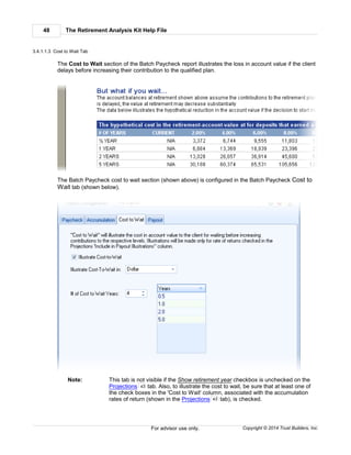 The Retirement Analysis Kit Help File48
Copyright © 2014 Trust Builders, Inc.For advisor use only.
3.4.1.1.3 Cost to Wait Tab
The Cost to Wait section of the Batch Paycheck report illustrates the loss in account value if the client
delays before increasing their contribution to the qualified plan.
The Batch Paycheck cost to wait section (shown above) is configured in the Batch Paycheck Cost to
Wait tab (shown below).
Note: This tab is not visible if the Show retirement year checkbox is unchecked on the
Projections tab. Also, to illustrate the cost to wait, be sure that at least one of
the check boxes in the 'Cost to Wait' column, associated with the accumulation
rates of return (shown in the Projections tab), is checked.
43
43
 