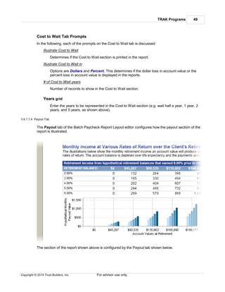 TRAK Programs 49
Copyright © 2014 Trust Builders, Inc. For advisor use only.
Cost to Wait Tab Prompts
In the following, each of the prompts on the Cost to Wait tab is discussed:
Illustrate Cost to Wait
Determines if the Cost to Wait section is printed in the report.
Illustrate Cost to Wait in
Options are Dollars and Percent. This determines if the dollar loss in account value or the
percent loss in account value is displayed in the reports.
# of Cost to Wait years
Number of records to show in the Cost to Wait section.
Years grid
Enter the years to be represented in the Cost to Wait section (e.g. wait half a year, 1 year, 2
years, and 5 years, as shown above).
3.4.1.1.4 Payout Tab
The Payout tab of the Batch Paycheck Report Layout editor configures how the payout section of the
report is illustrated.
The section of the report shown above is configured by the Payout tab shown below.
 