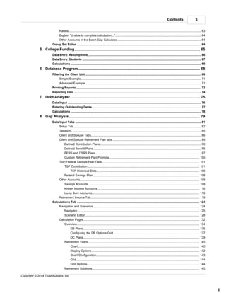 5Contents
5
Copyright © 2014 Trust Builders, Inc.
.............................................................................................................................................................. 63Raises
.............................................................................................................................................................. 64Explain "Unable to complete calculation..."
.............................................................................................................................................................. 64Other Accounts in the Batch Gap Calculator
............................................................................................................................................................................ 64Group Set Editor
............................................................................................................................................ 655 College Funding
............................................................................................................................................................................ 66Data Entry: Assumptions
............................................................................................................................................................................ 67Data Entry: Students
............................................................................................................................................................................ 68Calculations
............................................................................................................................................ 686 Database Program
............................................................................................................................................................................ 69Filtering the Client List
.............................................................................................................................................................. 71Simple Example
.............................................................................................................................................................. 71Advanced Example
............................................................................................................................................................................ 73Printing Reports
............................................................................................................................................................................ 74Exporting Data
............................................................................................................................................ 757 Debt Analyzer
............................................................................................................................................................................ 76Data Input
............................................................................................................................................................................ 77Entering Outstanding Debts
............................................................................................................................................................................ 78Calculations
............................................................................................................................................ 798 Gap Analysis
............................................................................................................................................................................ 81Data Input Tabs
.............................................................................................................................................................. 82Setup Tab
.............................................................................................................................................................. 85Taxation
.............................................................................................................................................................. 86Client and Spouse Tabs
.............................................................................................................................................................. 89Client and Spouse Retirement Plan tabs
........................................................................................................................................................... 90Defined Contribution Plans
........................................................................................................................................................... 95Defined Benefit Plans
........................................................................................................................................................... 97FERS and CSRS Plans
........................................................................................................................................................... 100Custom Retirement Plan Prompts
.............................................................................................................................................................. 101TSP/Federal Savings Plan Tabs
........................................................................................................................................................... 101TSP Contribution
........................................................................................................................................................ 106TSP Historical Data
........................................................................................................................................................... 108Federal Savings Plan
.............................................................................................................................................................. 109Other Accounts
........................................................................................................................................................... 109Savings Accounts
........................................................................................................................................................... 116Known Income Accounts
........................................................................................................................................................... 118Lump Sum Accounts
.............................................................................................................................................................. 119Retirement Income Tab
............................................................................................................................................................................ 124Calculations Tab
.............................................................................................................................................................. 124Navigation and Scenarios
........................................................................................................................................................... 125Navigator
........................................................................................................................................................... 128Scenario Editor
.............................................................................................................................................................. 132Calculation Pages
........................................................................................................................................................... 134Overview
........................................................................................................................................................ 135DB Plans
........................................................................................................................................................ 137Configuring the DB Options Grid
........................................................................................................................................................ 139DC Plans
........................................................................................................................................................... 140Retirement Years
........................................................................................................................................................ 140Chart
........................................................................................................................................................ 142Display Options
........................................................................................................................................................ 143Chart Configuration
........................................................................................................................................................ 144Grid
........................................................................................................................................................ 144Grid Options
........................................................................................................................................................... 145Retirement Solutions
 