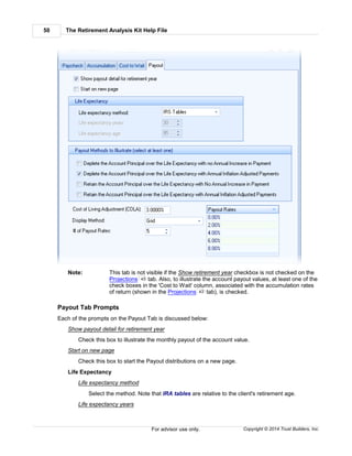 The Retirement Analysis Kit Help File50
Copyright © 2014 Trust Builders, Inc.For advisor use only.
Note: This tab is not visible if the Show retirement year checkbox is not checked on the
Projections tab. Also, to illustrate the account payout values, at least one of the
check boxes in the 'Cost to Wait' column, associated with the accumulation rates
of return (shown in the Projections tab), is checked.
Payout Tab Prompts
Each of the prompts on the Payout Tab is discussed below:
Show payout detail for retirement year
Check this box to illustrate the monthly payout of the account value.
Start on new page
Check this box to start the Payout distributions on a new page.
Life Expectancy
Life expectancy method
Select the method. Note that IRA tables are relative to the client's retirement age.
Life expectancy years
43
43
 