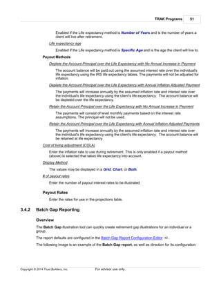 TRAK Programs 51
Copyright © 2014 Trust Builders, Inc. For advisor use only.
Enabled if the Life expectancy method is Number of Years and is the number of years a
client will live after retirement.
Life expectancy age
Enabled if the Life expectancy method is Specific Age and is the age the client will live to.
Payout Methods
Deplete the Account Principal over the Life Expectancy with No Annual Increase in Payment
The account balance will be paid out using the assumed interest rate over the individual's
life expectancy using the IRS life expectancy tables. The payments will not be adjusted for
inflation.
Deplete the Account Principal over the Life Expectancy with Annual Inflation Adjusted Payment
The payments will increase annually by the assumed inflation rate and interest rate over
the individual's life expectancy using the client's life expectancy. The account balance will
be depleted over the life expectancy.
Retain the Account Principal over the Life Expectancy with No Annual Increase in Payment
The payments will consist of level monthly payments based on the interest rate
assumptions. The principal will not be used.
Retain the Account Principal over the Life Expectancy with Annual Inflation Adjusted Payments
The payments will increase annually by the assumed inflation rate and interest rate over
the individual's life expectancy using the client's life expectancy. The account balance will
be retained at life expectancy.
Cost of living adjustment (COLA)
Enter the inflation rate to use during retirement. This is only enabled if a payout method
(above) is selected that takes life expectancy into account.
Display Method
The values may be displayed in a Grid, Chart, or Both.
# of payout rates
Enter the number of payout interest rates to be illustrated.
Payout Rates
Enter the rates for use in the projections table.
3.4.2 Batch Gap Reporting
Overview
The Batch Gap illustration tool can quickly create retirement gap illustrations for an individual or a
group.
The report defaults are configured in the Batch Gap Report Configuration Editor .
The following image is an example of the Batch Gap report, as well as direction for its configuration:
52
 