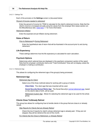The Retirement Analysis Kit Help File54
Copyright © 2014 Trust Builders, Inc.For advisor use only.
3.4.2.1.1 Settings Tab
Each of the prompts on the Settings screen is discussed below:
Percent of Income needed in retirement
Enter the percent of income for TRAK to calculate for the client's retirement income. Note that the
client's income is increased annually using the values from the employer file's raises section (on
the Miscellaneous tab). Click here for more information.
Retirement Inflation
Enter the expected annual inflation during retirement.
Rates of Return
Prior to Retirement & During Retirement
Enter the hypothetical rate of return that will be illustrated in the account prior to and during
retirement.
Life Expectancy
These settings determine how the life expectancy is calculated for each calculation.
Paycheck Options
Determines which optional lines are displayed in the paycheck comparison section of the report.
Note that the employer contribution items and "Total Contribution" lines will not display unless the
employer is making a contribution.
3.4.2.1.2 Retirement Age
This allows for configuring the retirement age of the group(s) being processed.
Retirement Age
Retirement Age for Client:
Select one of the three methods below for working with a group of clients:
Client Data: The client age that was imported will be used.
Social Security Normal Retire Age: The Social Security's normal retirement age, based
on the client's date of birth, will be used.
Retirement Custom Age: Allows for selecting the retirement age to be used for the whole
group.
Clients Close To/Already Retired
This group box allows for configuring how to handle clients in the group that are close to or already
retired.
Skip Reports for Clients that are Already Retired
Check this box If reports for client's whose retirement age is already past. If they are not
skipped, they will be retired at the end of this month.
For Clients that Are Close to Retirement, or Already Retired
451
 