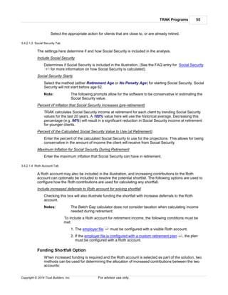 TRAK Programs 55
Copyright © 2014 Trust Builders, Inc. For advisor use only.
Select the appropriate action for clients that are close to, or are already retired.
3.4.2.1.3 Social Security Tab
The settings here determine if and how Social Security is included in the analysis.
Include Social Security
Determines if Social Security is included in the illustration. (See the FAQ entry for Social Security
for more information on how Social Security is calculated).
Social Security Starts
Select the method (either Retirement Age or No Penalty Age) for starting Social Security. Social
Security will not start before age 62.
Note: The following prompts allow for the software to be conservative in estimating the
Social Security value.
Percent of Inflation that Social Security Increases (pre-retirement)
TRAK calculates Social Security income at retirement for each client by trending Social Security
values for the last 20 years. A 100% value here will use the historical average. Decreasing this
percentage (e.g. 90%) will result in a significant reduction in Social Security income at retirement
for younger clients.
Percent of the Calculated Social Security Value to Use (at Retirement)
Enter the percent of the calculated Social Security to use for the projections. This allows for being
conservative in the amount of income the client will receive from Social Security.
Maximum Inflation for Social Security During Retirement
Enter the maximum inflation that Social Security can have in retirement.
3.4.2.1.4 Roth Account Tab
A Roth account may also be included in the illustration, and increasing contributions to the Roth
account can optionally be included to resolve the potential shortfall. The following options are used to
configure how the Roth contributions are used for calculating any shortfall.
Include increased deferrals to Roth account for solving shortfall
Checking this box will also illustrate funding the shortfall with increase deferrals to the Roth
account.
Notes: The Batch Gap calculator does not consider taxation when calculating income
needed during retirement.
To include a Roth account for retirement income, the following conditions must be
met:
1. The employer file must be configured with a visible Roth account.
2. If the employer file is configured with a custom retirement plan , the plan
must be configured with a Roth account.
Funding Shortfall Option
When increased funding is required and the Roth account is selected as part of the solution, two
methods can be used for determining the allocation of increased contributions between the two
accounts:
61
440
443
 