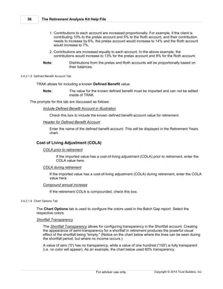 The Retirement Analysis Kit Help File56
Copyright © 2014 Trust Builders, Inc.For advisor use only.
1. Contributions to each account are increased proportionally. For example, if the client is
contributing 10% to the pretax account and 5% to the Roth account, and their contribution
needs to increase by 6%, the pretax account would increase to 14% and the Roth account
would increase to 7%.
2. Contributions are increased equally to each account. In the above example, the
contributions would increase to 13% for the pretax account and 8% for the Roth account.
Note: Distributions from the pretax and Roth accounts will be proportionally based on
their balances.
3.4.2.1.5 Defined Benefit Account Tab
TRAK allows for including a known Defined Benefit value.
Note: The value for the known defined benefit must be imported and can not be edited
inside of TRAK.
The prompts for this tab are discussed as follows:
Include Defined Benefit Account in Illustration
Check this box to include the known defined benefit account value for retirement.
Header for Defined Benefit Account
Enter the name of the defined benefit account. This will be displayed in the Retirement Years
chart.
Cost of Living Adjustment (COLA)
COLA prior to retirement
If the imported value has a cost-of-living adjustment (COLA) prior to retirement, enter the
COLA value here.
COLA during retirement
If the imported value has a cost-of-living adjustment (COLA) during retirement, enter the COLA
value here.
Compound annual increase
If the retirement COLA is compounded, check this box.
3.4.2.1.6 Chart Options Tab
The Chart Options tab is used to configure the colors used in the Batch Gap report. Select the
respective colors.
Shortfall Transparency
The Shortfall Transparency allows for configuring transparency in the Shortfall account. Creating
the appearance of semi-transparency for a shortfall in retirement produces the powerful visual
effect of the shortfall being "empty." (Notice on the chart below where the lines can be seen during
the shortfall period, but where no income occurs.)
A value of zero ('0') has no transparency, while a value of one hundred ('100') is fully transparent
(i.e. no color will appear). As an example, the chart below used 60% transparency.
 