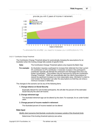 TRAK Programs 57
Copyright © 2014 Trust Builders, Inc. For advisor use only.
3.4.2.1.7 Contribution Change Threshhold
The Contribution Change Threshold allows for automatically changing the assumptions for an
illustration when the funding change falls outside of specific limits.
Note: The Contribution Change Threshold options only impacts the Batch Gap
For example: An illustration requires a participant to increase their deferrals from their current
4% contribution to 27% contribution. A dramatic increase in the participant's
contribution typically will alienate the participant and disengage them from any
further conversation. This problem may be overcome by using the Contribution
Change Threshold. TRAK can automatically alter the client's assumptions to
reduce the significant increase to a more reasonable value. (Similarly if a client is
over-funded, the illustration can alter the assumptions so that they can show a
minimum increase in deferrals).
The changes to the scenario can be any of the following items
1. Change reliance on Social Security
Especially relevant for over-funded participants, this will alter the percent of the estimated
Social Security the client will receive.
2. Change retirement age
The illustrated retirement age can be altered by the client. For example, for an under-funded
client
3. Change percent of income needed in retirement
The illustrated percent of income needed can be altered
Data Input
Modify client scenarios that illustrate construction increases outside of the threshold limits
Determines if the funding threshold option(s) are active.
 