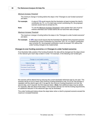 The Retirement Analysis Kit Help File58
Copyright © 2014 Trust Builders, Inc.For advisor use only.
Minimum Increase Threshold
The minimum change in funding before the steps in the "Changes to over funded scenarios"
are taken.
For example: A value of 1% would require that the illustration at least increase the client's
contribution by 1%, i.e. if a client was current contributing 4%, the proposed
scenario would have to at least be 5%.
Note: To use the Minimum Increase Threshold a value greater than zero must be
entered otherwise over funded clients will not have their data changed.
Maximum Increase Threshold
The maximum change in funding before the steps in the "Changes to under funded scenarios"
are taken.
For example: A 10% value would require that the illustration be altered if the proposed scenario
increased the current contribution by more than 10%. I.E. if a client's contribution
was currently 4%, the proposed contribution could not exceed 14% without the
under funding changes to be implemented.
Changes to over funding scenarios and Changes to under funded scenarios
If an illustration falls outside of the funding threshold, the data will be changed per the steps shown
in the relevant grid. Each step is taken in order. For example, in the following over funded grid:
the scenario will be altered first by reducing the current illustrated retirement age by one year. The
scenario will be re-run to check if the minimum funding threshold is met. If it is not, the process is
repeated until the client's age is 60. If at age 60, the minimum funding threshold is not met, the
second step, and if required, the third step are taken. (Note: that additional steps may be added.
For example, after the above three steps, if the scenario still has not met the funding requirements,
an additional reduction in the retirement age may be illustrated).
The under funding grid below shows the steps taken when a client's proposed scenario exceed the
maximum increase threshold.
 