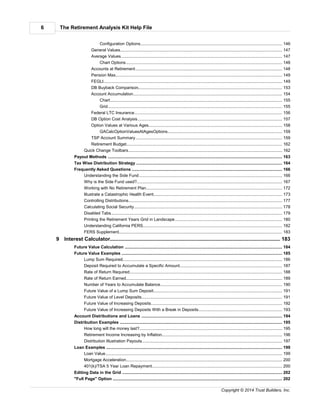 The Retirement Analysis Kit Help File6
Copyright © 2014 Trust Builders, Inc.
........................................................................................................................................................ 146Configuration Options
........................................................................................................................................................... 147General Values
........................................................................................................................................................... 147Average Values
........................................................................................................................................................ 148Chart Options
........................................................................................................................................................... 148Accounts at Retirement
........................................................................................................................................................... 149Pension Max
........................................................................................................................................................... 149FEGLI
........................................................................................................................................................... 153DB Buyback Comparison
........................................................................................................................................................... 154Account Accumulation
........................................................................................................................................................ 155Chart
........................................................................................................................................................ 155Grid
........................................................................................................................................................... 156Federal LTC Insurance
........................................................................................................................................................... 157DB Option Cost Analysis
........................................................................................................................................................... 158Option Values at Various Ages
........................................................................................................................................................ 159GACalcOptionValuesAtAgesOptions
........................................................................................................................................................... 159TSP Account Summary
........................................................................................................................................................... 162Retirement Budget
.............................................................................................................................................................. 162Quick Change Toolbars
............................................................................................................................................................................ 163Payout Methods
............................................................................................................................................................................ 164Tax Wise Distribution Strategy
............................................................................................................................................................................ 166Frequently Asked Questions
.............................................................................................................................................................. 166Understanding the Side Fund
.............................................................................................................................................................. 167Why is the Side Fund used?
.............................................................................................................................................................. 172Working with No Retirement Plan
.............................................................................................................................................................. 173Illustrate a Catastrophic Health Event
.............................................................................................................................................................. 177Controlling Distributions
.............................................................................................................................................................. 178Calculating Social Security
.............................................................................................................................................................. 179Disabled Tabs
.............................................................................................................................................................. 180Printing the Retirement Years Grid in Landscape
.............................................................................................................................................................. 182Understanding California PERS
.............................................................................................................................................................. 183FERS Supplement
............................................................................................................................................ 1839 Interest Calculator
............................................................................................................................................................................ 184Future Value Calculation
............................................................................................................................................................................ 185Future Value Examples
.............................................................................................................................................................. 186Lump Sum Required
.............................................................................................................................................................. 187Deposit Required to Accumulate a Specific Amount
.............................................................................................................................................................. 188Rate of Return Required
.............................................................................................................................................................. 189Rate of Return Earned
.............................................................................................................................................................. 190Number of Years to Accumulate Balance
.............................................................................................................................................................. 191Future Value of a Lump Sum Deposit
.............................................................................................................................................................. 191Future Value of Level Deposits
.............................................................................................................................................................. 192Future Value of Increasing Deposits
.............................................................................................................................................................. 193Future Value of Increasing Deposits With a Break in Deposits
............................................................................................................................................................................ 194Account Distributions and Loans
............................................................................................................................................................................ 195Distribution Examples
.............................................................................................................................................................. 195How long will the money last?
.............................................................................................................................................................. 196Retirement Income Increasing by Inflation
.............................................................................................................................................................. 197Distribution Illustration Payouts
............................................................................................................................................................................ 199Loan Examples
.............................................................................................................................................................. 199Loan Value
.............................................................................................................................................................. 200Mortgage Acceleration
.............................................................................................................................................................. 200401(k)/TSA 5 Year Loan Repayment
............................................................................................................................................................................ 202Editing Data in the Grid
............................................................................................................................................................................ 202"Full Page" Option
 