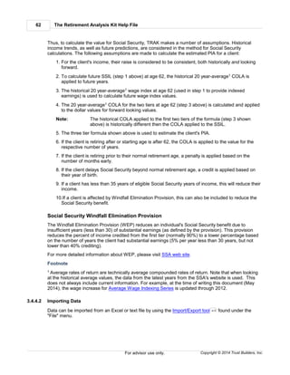 The Retirement Analysis Kit Help File62
Copyright © 2014 Trust Builders, Inc.For advisor use only.
Thus, to calculate the value for Social Security, TRAK makes a number of assumptions. Historical
income trends, as well as future predictions, are considered in the method for Social Security
calculations. The following assumptions are made to calculate the estimated PIA for a client:
1. For the client's income, their raise is considered to be consistent, both historically and looking
forward.
2. To calculate future SSIL (step 1 above) at age 62, the historical 20 year-average1 COLA is
applied to future years.
3. The historical 20 year-average1 wage index at age 62 (used in step 1 to provide indexed
earnings) is used to calculate future wage index values.
4. The 20 year-average1 COLA for the two tiers at age 62 (step 3 above) is calculated and applied
to the dollar values for forward looking values.
Note: The historical COLA applied to the first two tiers of the formula (step 3 shown
above) is historically different then the COLA applied to the SSIL.
5. The three tier formula shown above is used to estimate the client's PIA.
6. If the client is retiring after or starting age is after 62, the COLA is applied to the value for the
respective number of years.
7. If the client is retiring prior to their normal retirement age, a penalty is applied based on the
number of months early.
8. If the client delays Social Security beyond normal retirement age, a credit is applied based on
their year of birth.
9. If a client has less than 35 years of eligible Social Security years of income, this will reduce their
income.
10.If a client is affected by Windfall Elimination Provision, this can also be included to reduce the
Social Security benefit.
Social Security Windfall Elimination Provision
The Windfall Elimination Provision (WEP) reduces an individual's Social Security benefit due to
insufficient years (less than 30) of substantial earnings (as defined by the provision). This provision
reduces the percent of income credited from the first tier (normally 90%) to a lower percentage based
on the number of years the client had substantial earnings (5% per year less than 30 years, but not
lower than 40% crediting).
For more detailed information about WEP, please visit SSA web site.
Footnote
1 Average rates of return are technically average compounded rates of return. Note that when looking
at the historical average values, the data from the latest years from the SSA's website is used. This
does not always include current information. For example, at the time of writing this document (May
2014), the wage increase for Average Wage Indexing Series is updated through 2012.
3.4.4.2 Importing Data
Data can be imported from an Excel or text file by using the Import/Export tool found under the
"File" menu.
412
 