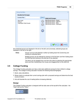 TRAK Programs 65
Copyright © 2014 Trust Builders, Inc. For advisor use only.
All unselected groups are displayed in the list on the left, and conversely, selected groups are
displayed in the list on the right.
Hints: Groups can be multi-selected in either by holding down the Control key and
clicking on individual items.
Mutliple groups can be selected by clicking on the first item and then holding down
the Shift key and clicking on the last item to be selected.
The items can be dragged from one list to the other by selecting the appropriate
items and then holding down the mouse and dragging them to the other list.
3.5 College Funding
The College Funding calculator can help a client plan additional savings for their children's college
savings. The College Funding Calculator includes the following features/highlights:
1. Quick, easy calculations.
2. Allows clients to evaluate their current savings plan with a proposed savings and determine the best
course of action.
3. And will illustrate the cost of waiting before increasing deferrals.
Design
The College Funding calculator is designed with two tabs seen at the top-left of the calculator: the
"Data" tab and the "Calcs."
 
